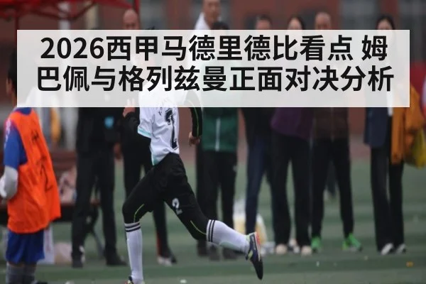 2026西甲马德里德比看点 姆巴佩与格列兹曼正面对决分析