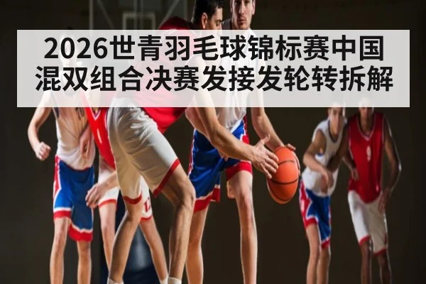 2026世青羽毛球锦标赛中国混双组合决赛发接发轮转拆解