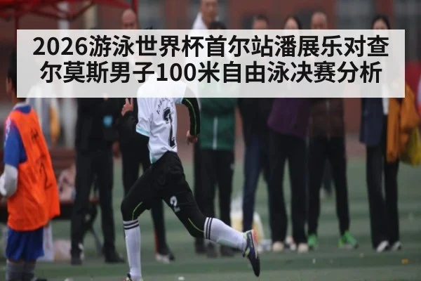 2026游泳世界杯首尔站潘展乐对查尔莫斯男子100米自由泳决赛分析