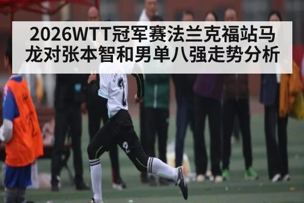 2026WTT冠军赛法兰克福站马龙对张本智和男单八强走势分析